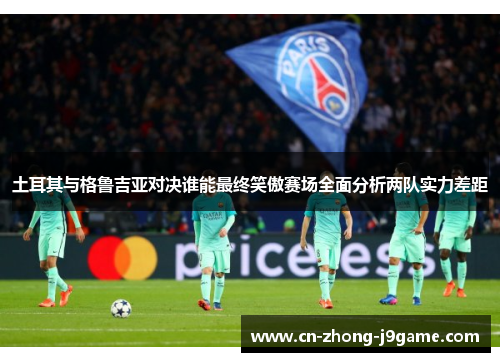 土耳其与格鲁吉亚对决谁能最终笑傲赛场全面分析两队实力差距