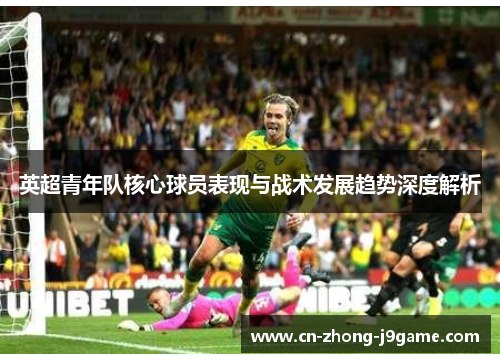 英超青年队核心球员表现与战术发展趋势深度解析 英超青年队核心球员表现与战术发展趋势深度解析