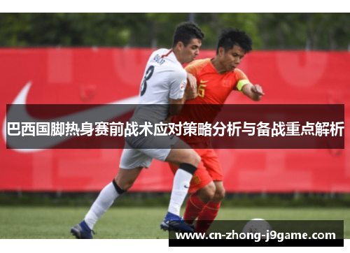 巴西国脚热身赛前战术应对策略分析与备战重点解析 巴西国脚热身赛前战术应对策略分析与备战重点解析