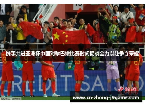 携手共进亚洲杯中国对黎巴嫩比赛时间揭晓全力以赴争夺荣耀