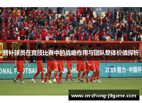 替补球员在竞技比赛中的战略作用与团队整体价值探析 替补球员在竞技比赛中的战略作用与团队整体价值探析