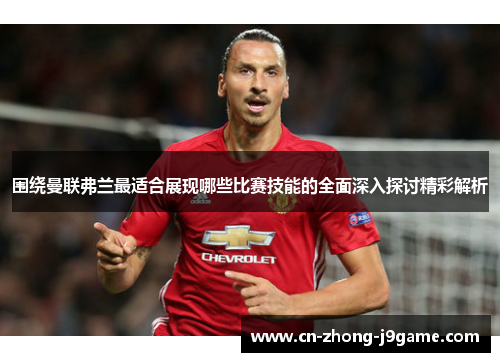 围绕曼联弗兰最适合展现哪些比赛技能的全面深入探讨精彩解析