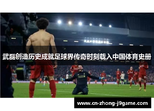 武磊创造历史成就足球界传奇时刻载入中国体育史册