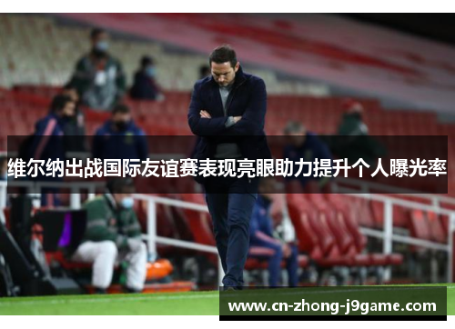 维尔纳出战国际友谊赛表现亮眼助力提升个人曝光率