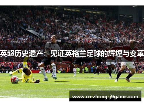 英超历史遗产:见证英格兰足球的辉煌与变革 英超历史遗产:见证英格兰足球的辉煌与变革