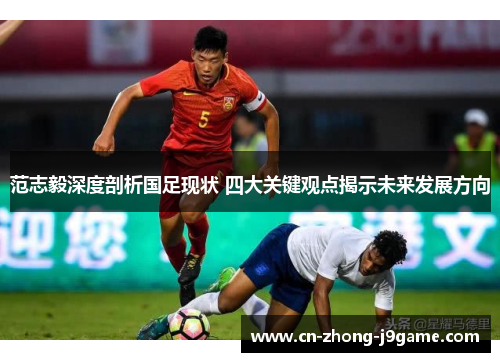 范志毅深度剖析国足现状 四大关键观点揭示未来发展方向 范志毅深度剖析国足现状 四大关键观点揭示未来发展方向