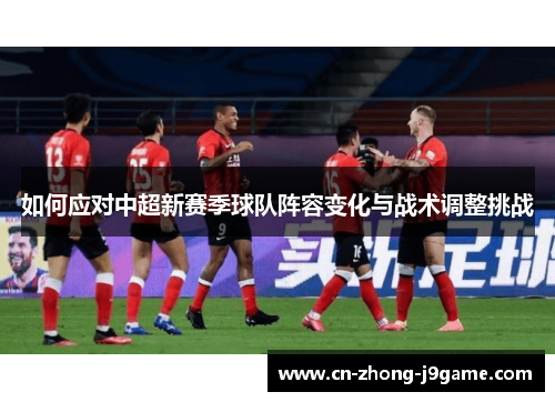 如何应对中超新赛季球队阵容变化与战术调整挑战 如何应对中超新赛季球队阵容变化与战术调整挑战
