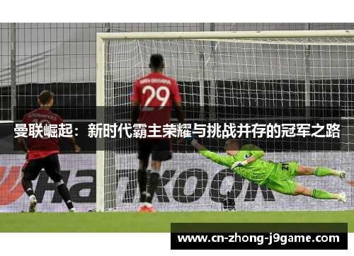 曼联崛起:新时代霸主荣耀与挑战并存的冠军之路 曼联崛起:新时代霸主荣耀与挑战并存的冠军之路