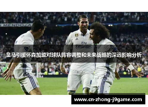 皇马引援怀森加盟对球队阵容调整和未来战略的深远影响分析