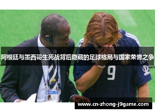 阿根廷与墨西哥生死战背后隐藏的足球格局与国家荣誉之争 阿根廷与墨西哥生死战背后隐藏的足球格局与国家荣誉之争
