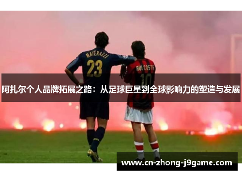 阿扎尔个人品牌拓展之路:从足球巨星到全球影响力的塑造与发展 阿扎尔个人品牌拓展之路:从足球巨星到全球影响力的塑造与发展