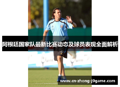 阿根廷国家队最新比赛动态及球员表现全面解析 阿根廷国家队最新比赛动态及球员表现全面解析